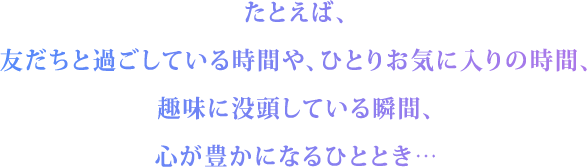 たとえば、友だちと過ごしている時間や、ひとりお気に入りの時間、趣味に没頭している瞬間、心が豊かになるひととき……