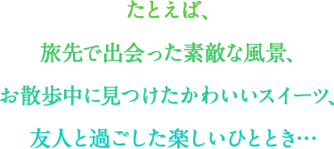 たとえば、 旅先で出会った素敵な風景、 お散歩中に見つけたかわいいスイーツ、 友人と過ごした楽しいひととき…