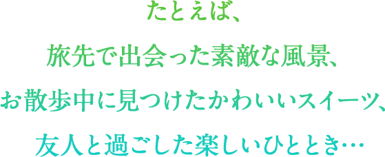 たとえば、 旅先で出会った素敵な風景、 お散歩中に見つけたかわいいスイーツ、 友人と過ごした楽しいひととき…