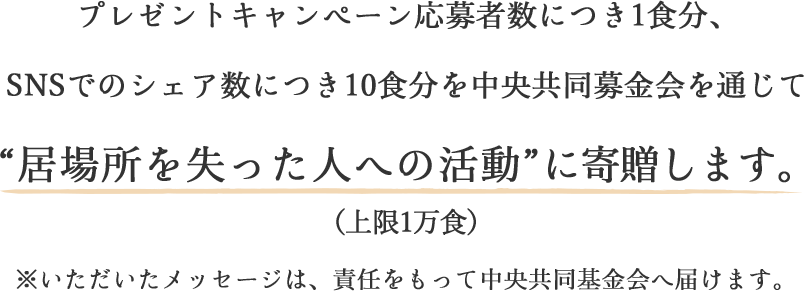 プレゼントキャンペーン応募者数につき1食分、SNSでのシェア数につき10食分を中央共同募金会を通じて“居場所を失った人への活動”に寄贈します。(上限1万食)※いただいたメッセージは、責任をもって中央共同基金会へ届けます。