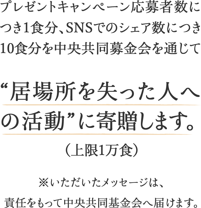 プレゼントキャンペーン応募者数につき1食分、SNSでのシェア数につき10食分を中央共同募金会を通じて“居場所を失った人への活動”に寄贈します。(上限1万食)※いただいたメッセージは、責任をもって中央共同基金会へ届けます。