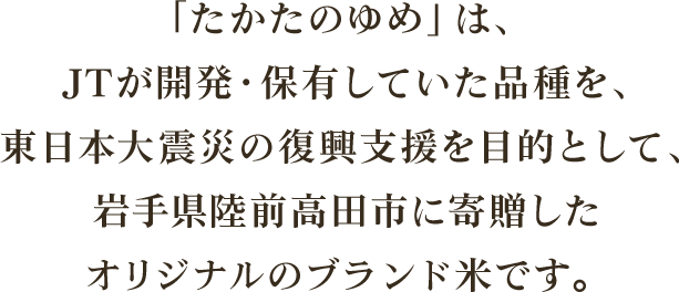 「たかたのゆめ」は、JTが開発・保有していた品種を、東日本大震災の復興支援を目的として、岩手県陸前高田市に寄贈したオリジナルのブランド米です。