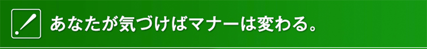 あなたが気づけばマナーは変わる。