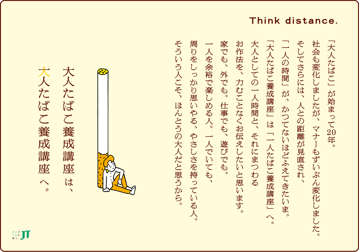 Think distance. 一人たばこ養成講座 「大人たばこ」が始まって20年。社会も変化しましたが、マナーもずいぶん変化しました。そしてさらには、人との距離が見直され、「一人の時間」が、かつてないほどふえてきたいま。「大人たばこ養成講座」は「一人たばこ養成講座」へ。大人としての一人時間と、それにまつわるお作法を、力むことなくお伝えしたいと思います。家でも、外でも。仕事でも、遊びでも。一人を余裕で楽しめる人。一人でいても、周りをしっかり思いやる、やさしさを持っている人。そういう人こそ、ほんとうの大人だと思うから。 大人たばこ養成講座は一人たばこ養成講座へ。