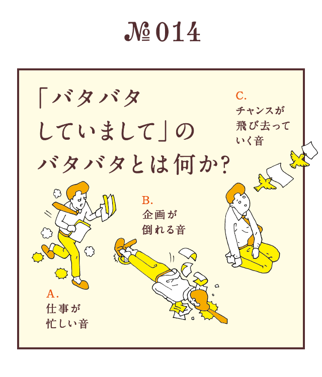 ＜「バタバタしていまして」のバタバタとは何か？＞＜A.仕事が忙しい音　B.企画が倒れる音　C.チャンスが飛び去っていく音＞