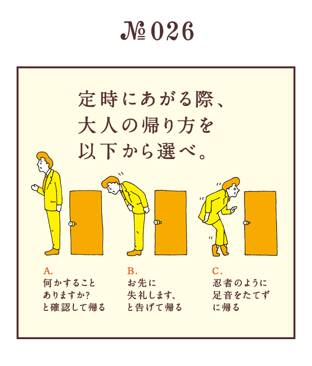 ＜定時にあがる際、大人の帰り方を以下から選べ。＞＜A.何かすることありますか？と確認して帰る　B.お先に失礼します、と告げて帰る　C.忍者のように足音をたてずに帰る＞