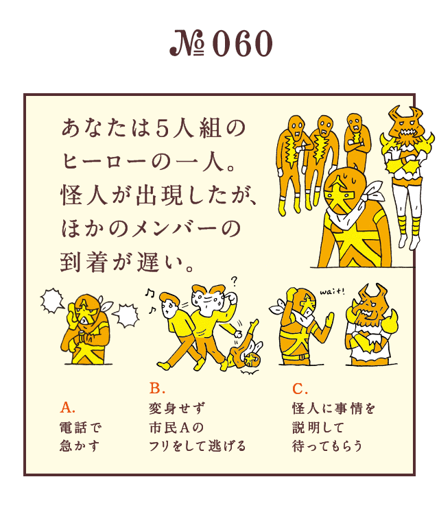 ＜あなたは5人組のヒーローの一人 。怪人が出現したが、ほかのメンバーの到着が遅い。＞＜A.電話で急かす B.変身せず市民Aのフリをして逃げる C.怪人に事情を説明して待ってもらう＞