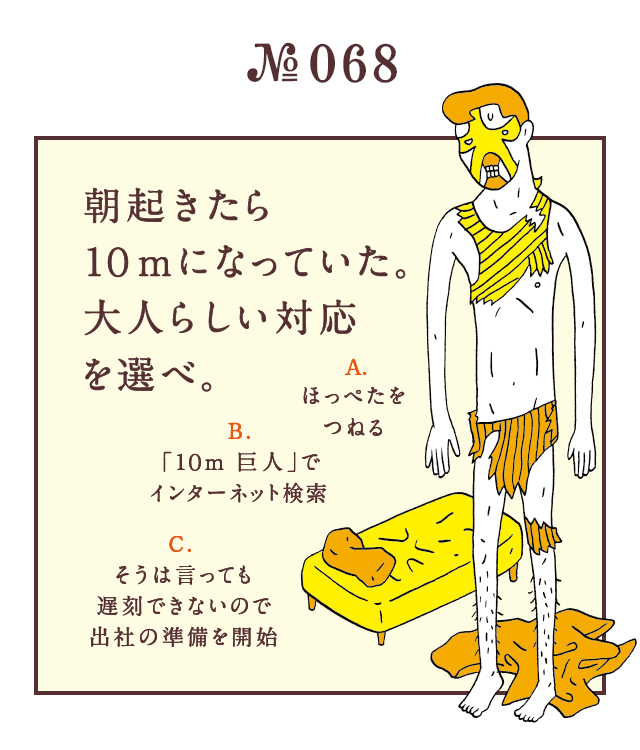 ＜朝起きたら10mになっていた。大人らしい対応を選べ。＞＜A.ほっぺたをつねる B.「10m 巨人」でインターネット検索 C.そうは言っても遅刻できないので出社の準備を開始＞