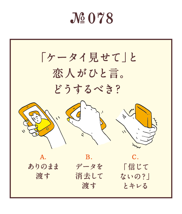 ＜「ケータイ見せて」と恋人がひと言 。どうするべき？＞＜A.ありのまま渡す B.データを消去して渡す C.「信じてないの？」とキレる＞