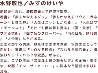 水野敬也／みずのけいや 愛知県生まれ。慶応義塾大学経済学部卒。著書に『夢をかなえるゾウ』『夢をかなえるゾウ２ ガネーシャと貧乏神』『人生はニャンとかなる！』『人生はワンチャンス！』『それでも僕は夢を見る』（画・鉄拳）『ウケる技術』『四つ話のクローバー』『雨の日も、晴れ男』『大金星』などがある。恋愛に関する講演、執筆は恋愛体育教師・水野愛也として活動し、著書に『ＬＯＶＥ理論』『スパルタ婚活塾』、講演ＤＶＤ『スパルタ恋愛塾』がある。また、ＤＶＤ作品『温厚な上司の怒らせ方』の企画・脚本や、映画『イン・ザ・ヒーロー』の脚本など活動は多岐に渡る。