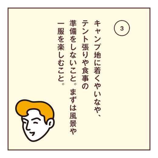 キャンプ地に着くやいなや、テント張りや食事の準備をしないこと。まずは風景や一服を楽しむこと。