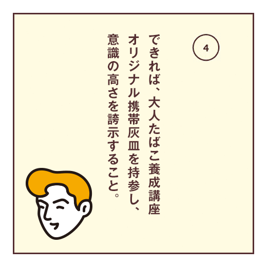 できれば、大人たばこ養成講座オリジナル携帯灰皿を持参し、意識の高さを誇示すること。