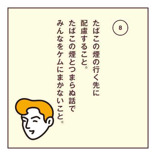 たばこの煙の行く先に配慮すること。たばこの煙とつまらぬ話でみんなをケムにまかないこと。