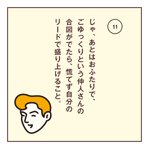 じゃ、あとはおふたりで、ごゆっくりという仲人さんの合図がでたら、慌てず自分のリードで盛り上げること。