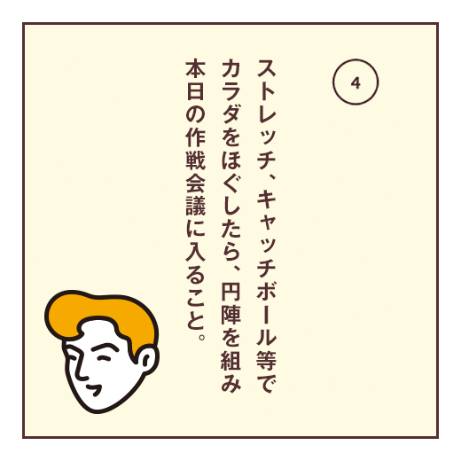 ストレッチ、キャッチボール等でカラダをほぐしたら、円陣を組み本日の作戦会議に入ること。