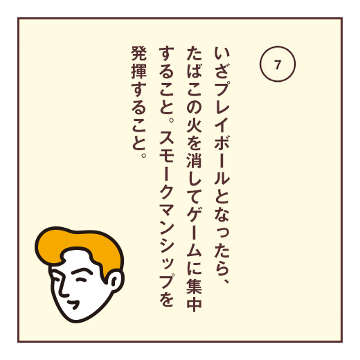 いざプレイボールとなったら、たばこの火を消してゲームに集中すること。スモークマンシップを発揮すること。