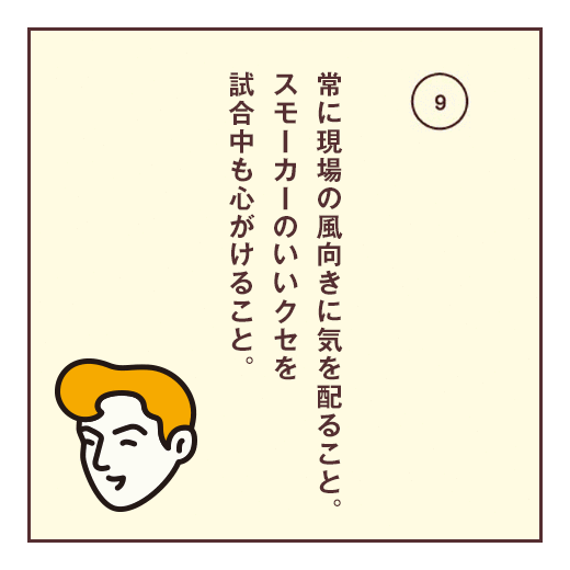 常に現場の風向きに気を配ること。スモーカーのいいクセを試合中も心がけること。