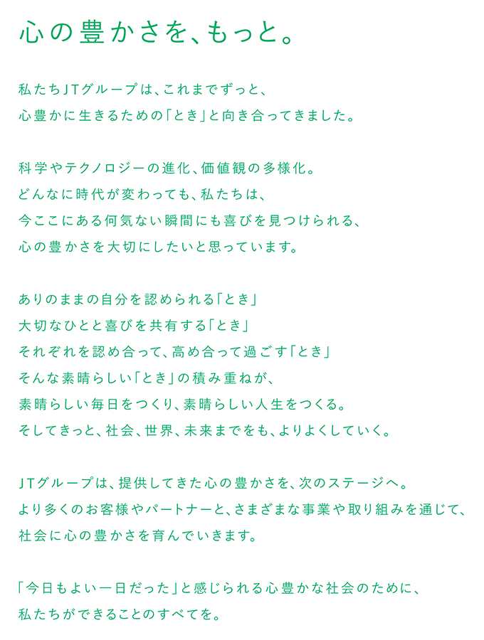 心の豊かさを、もっと。私たちJTグループは、これまでずっと、心豊かに生きるための「とき」と向き合ってきました。科学やテクノロジーの進化、価値観の多様化。どんなに時代が変わっても、私たちは、今ここにある何気ない瞬間にも喜びを見つけられる、心の豊かさを大切にしたいと思っています。ありのままの自分を認められる「とき」大切なひとと喜びを共有する 「とき」それぞれを認め合って、高め合って過ごす「とき」そんな素晴らしい 「とき」 の積み重ねが、素晴らしい毎日をつくり、 素晴らしい人生をつくる。そしてきっと、社会、 世界、 未来までをも、よりよくしていく。JTグループは、提供してきた心の豊かさを、次のステージへ。より多くのお客様やパートナーと、さまざまな事業や取り組みを通じて、 社会に心の豊かさを育んでいきます。「今日もよい一日だった」と感じられる心豊かな社会のために、 私たちができることのすべてを。