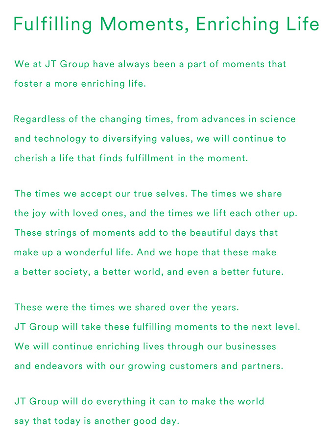 Fulfilling Moments, Enriching Life.We at JT Group have always been a part of moments that foster a more enriching life.Regardless of the changing times, from advances in science and technology to diversifying values, we will continue to cherish a life that finds fulfillment in the moment.The times we accept our true selves. The times we share the joy with loved ones, and the times we lift each other up. These strings of moments add to the beautiful days that make up a wonderful life. And we hope that these make a better society, a better world, and even a better future.These were the times we shared over the years.JT Group will take these fulfilling moments to the next level.We will continue enriching lives through our businesses and endeavors with our growing customers and partners.JT Group will do everything it can to make the world say that today is another good day.