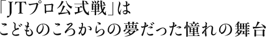 「JTプロ公式戦」はこどものころからの夢だった憧れの舞台