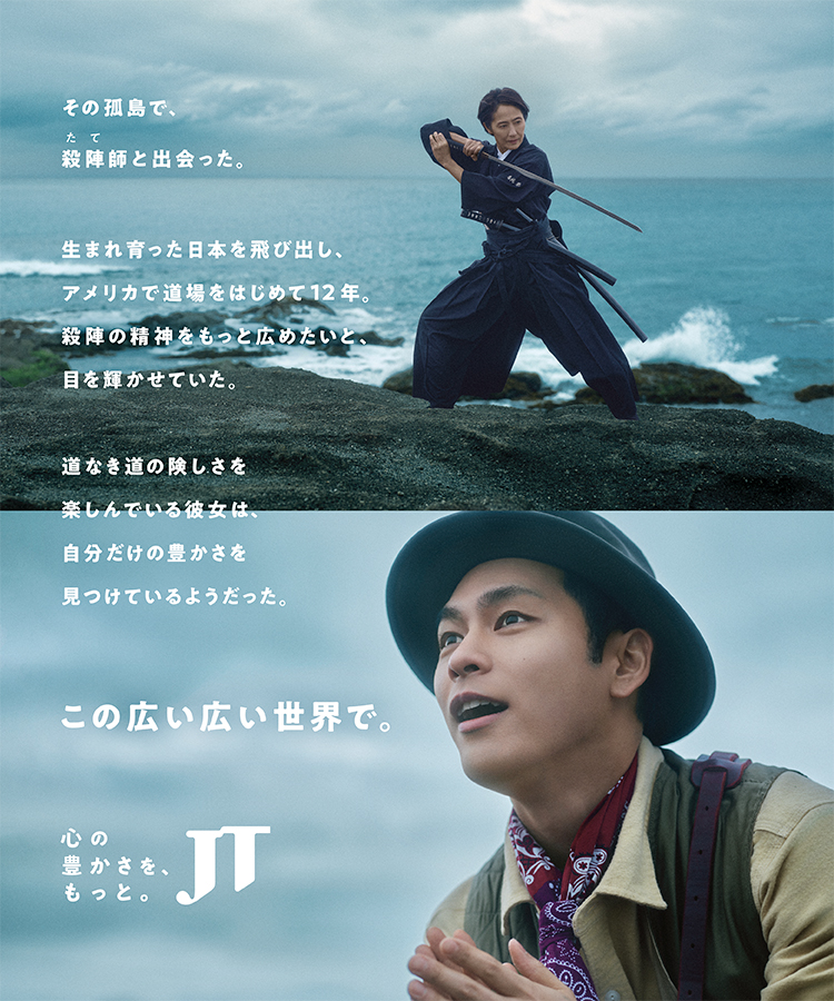 その孤島で、殺陣師と出会った。生まれ育った日本を飛び出し、アメリカで道場をはじめて12年、殺陣の精神をもっと広めたいと、目を輝かせていた。道なき道の険しさを楽しんでいる彼女は、自分だけの豊かさを見つけているようだった。この広い広い世界で。 心の豊かさを、もっと JT