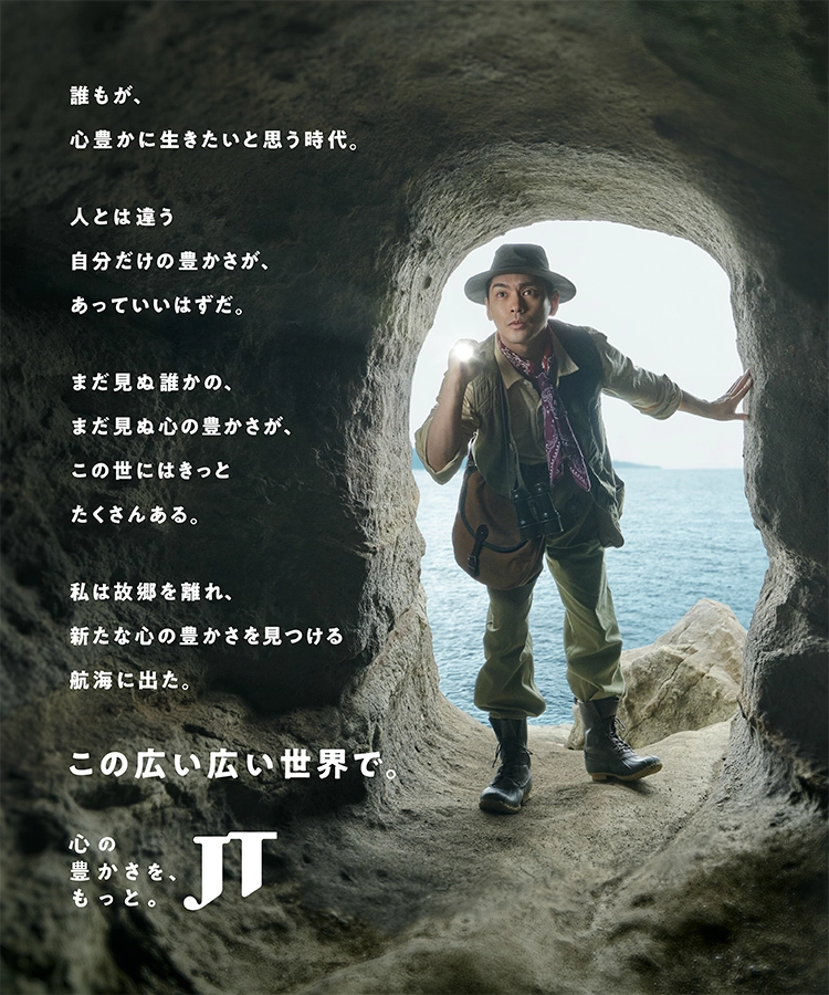 誰もが、心豊かに生きたいと思う時代。人とは違う自分だけの豊かさが、あっていいはずだ。まだ見ぬ誰かの、まだ見ぬ心の豊かさが、この世にはきっとたくさんある。私は故郷を離れ、新たな心の豊かさを見つける航海に出た。この広い広い世界で。 心の豊かさを、もっと JT