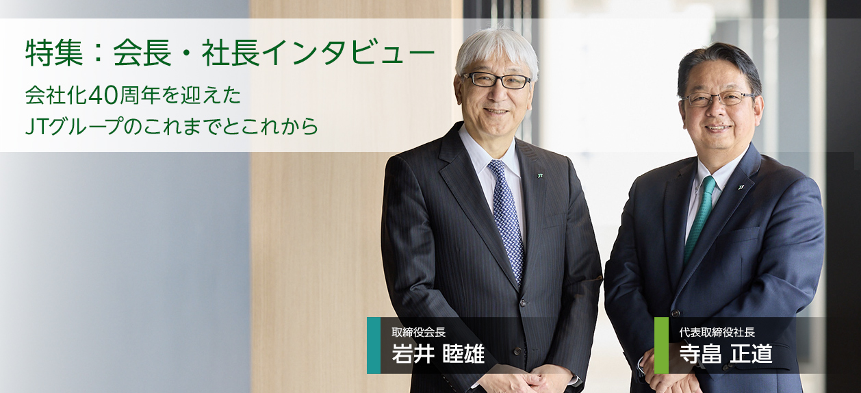 特集:会長・社長インタビュー 会社化40周年を迎えたJTグループのこれまでとこれから 取締役会長 岩井 睦雄/代表取締役社長 寺畠 正道