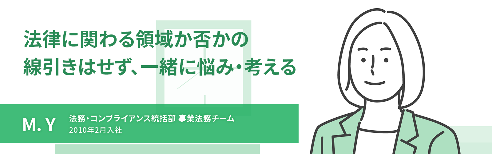 法律に関わる領域か否かの線引きはせず、一緒に悩み・考える　M. Y　法務・コンプライアンス統括部 事業法務チーム　2010年2月入社