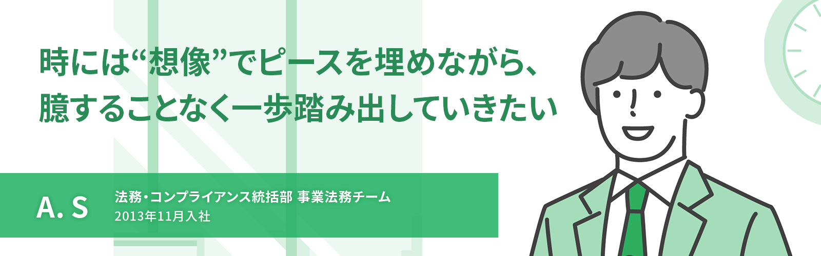 時には“想像”でピースを埋めながら、臆することなく一歩踏み出していきたい　A. S　法務・コンプライアンス統括部 事業法務チーム　2013年11月入社
