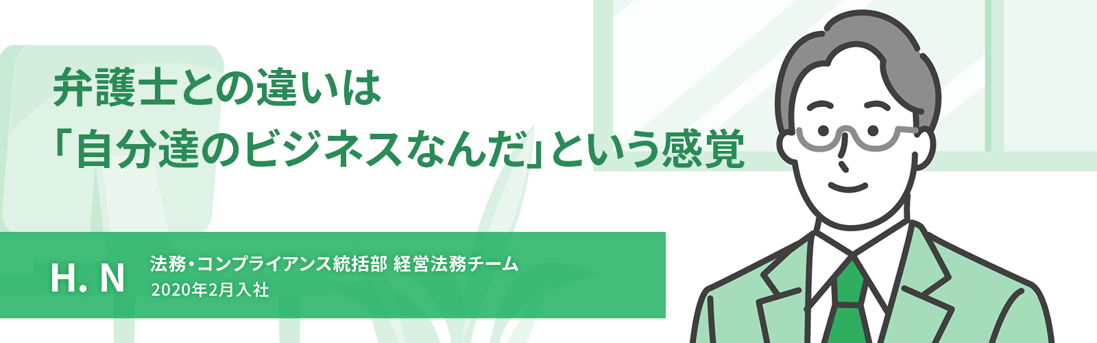 弁護士との違いは「自分達のビジネスなんだ」という感覚　H. N　法務・コンプライアンス統括部 経営法務チーム　2020年2月入社