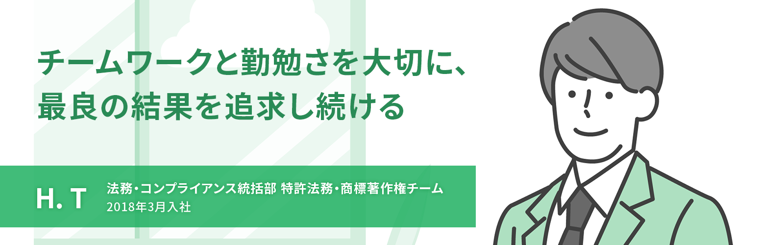 チームワークと勤勉さを大切に、最良の結果を追求し続ける　H. T　法務・コンプライアンス統括部 特許法務・商標著作権チーム　2018年3月入社