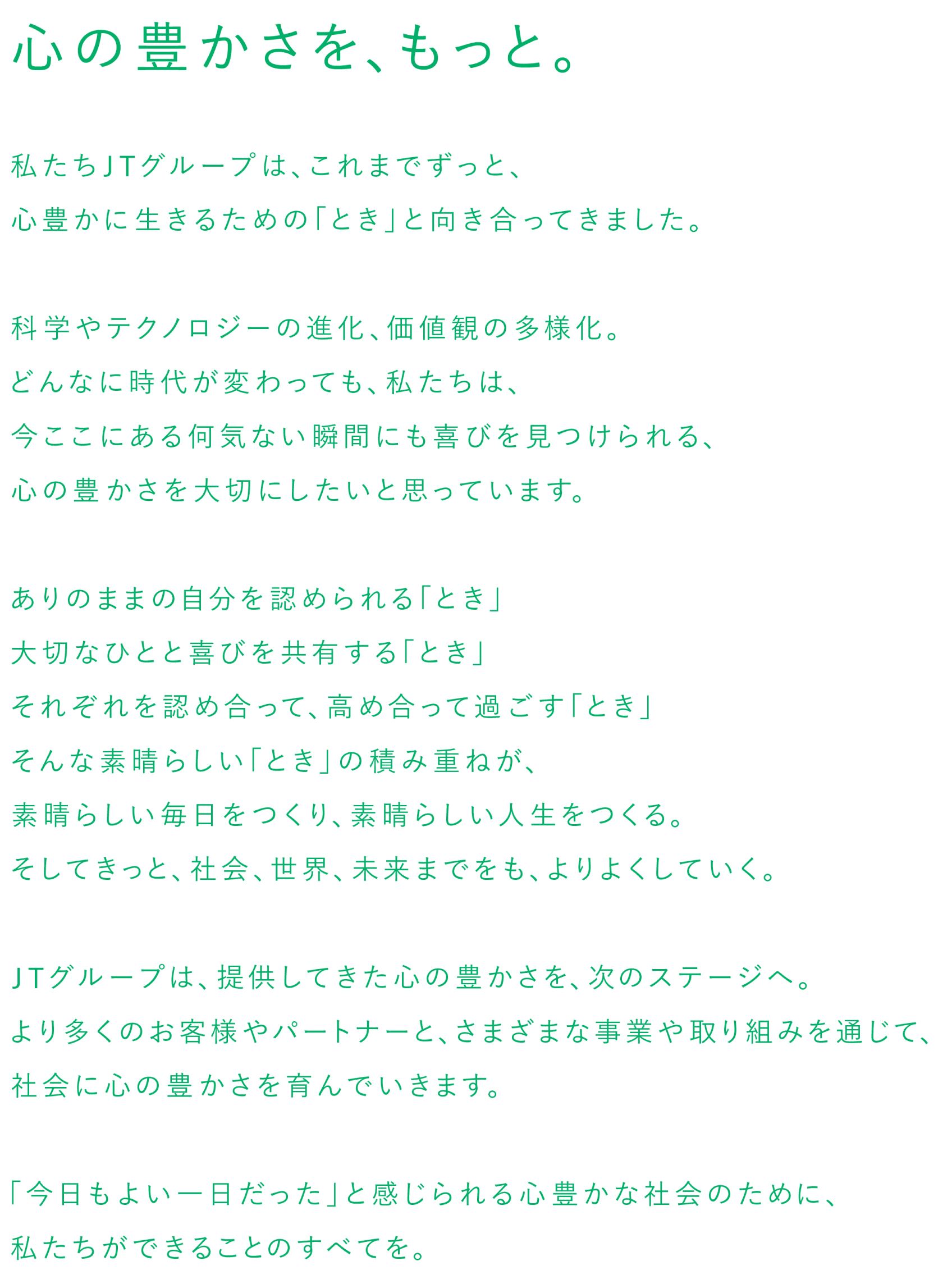 心の豊かさを、もっと。私たちJTグループは、これまでずっと、心豊かに生きるための「とき」と向き合ってきました。科学やテクノロジーの進化、価値観の多様化。どんなに時代が変わっても、私たちは、今ここにある何気ない瞬間にも喜びを見つけられる、心の豊かさを大切にしたいと思っています。ありのままの自分を認められる「とき」、大切な人と喜びを共有する「とき」、それぞれを認め合って、高め合って過ごす「とき」、そんな素晴らしい「とき」の積み重ねが、素晴らしい毎日をつくり、素晴らしい人生をつくる。そしてきっと、社会、世界、未来までをも、よりよくしていく。JTグループは、提供してきた心の豊かさを、次のステージへ。より多くのお客様やパートナーと、さまざまな事業や取り組みを通じて、社会に心の豊かさを育んでいきます。「今日もよい一日だった」と感じられる心豊かな社会のために、私たちができることのすべてを。