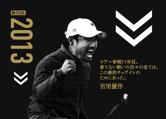 第50回 2013 ツアー参戦11年目。果てない戦いの日々の全ては、この劇的チップインのためにあった。 宮里優作
