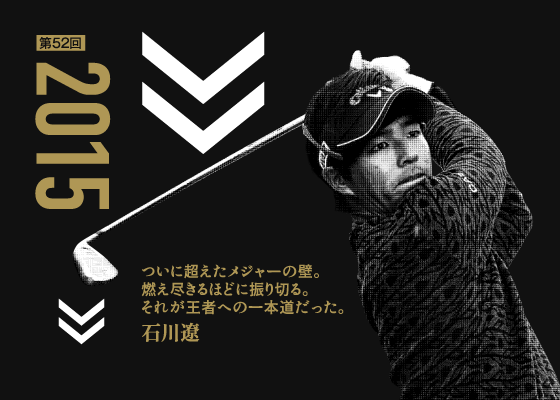 第52回 2015 ついに超えたメジャーの壁。燃え尽きるほどに振り切る。それが王者への一本道だった。 石川遼