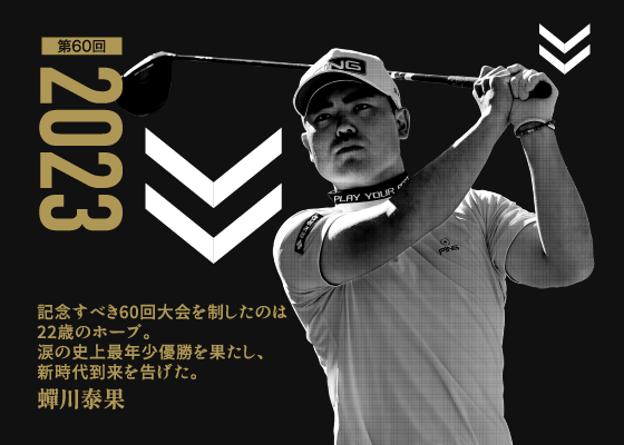 第60回 2023 記念すべき60回大会を制したのは22歳のホープ。涙の史上最年少優勝を果たし、新時代到来を告げた。 蟬川泰果