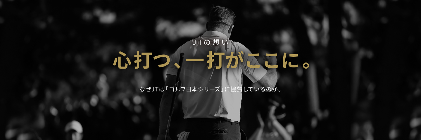 JTの想い 心打つ、一打がここに。 なぜJTは「ゴルフ日本シリーズ」に協賛しているのか。