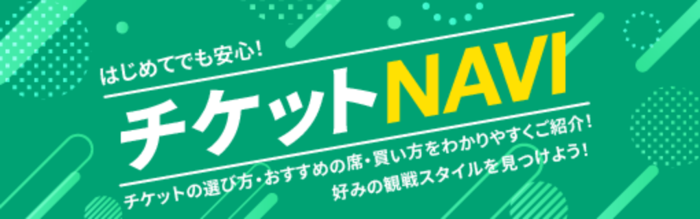 はじめてでも安心！チケットNAVI チケットの選び方・おすすめの席・買い方をわかりやすくご紹介！ 好みの観戦スタイルを見つけよう！