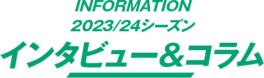 INFORMATION 2023/24シーズン インタビュー＆コラム