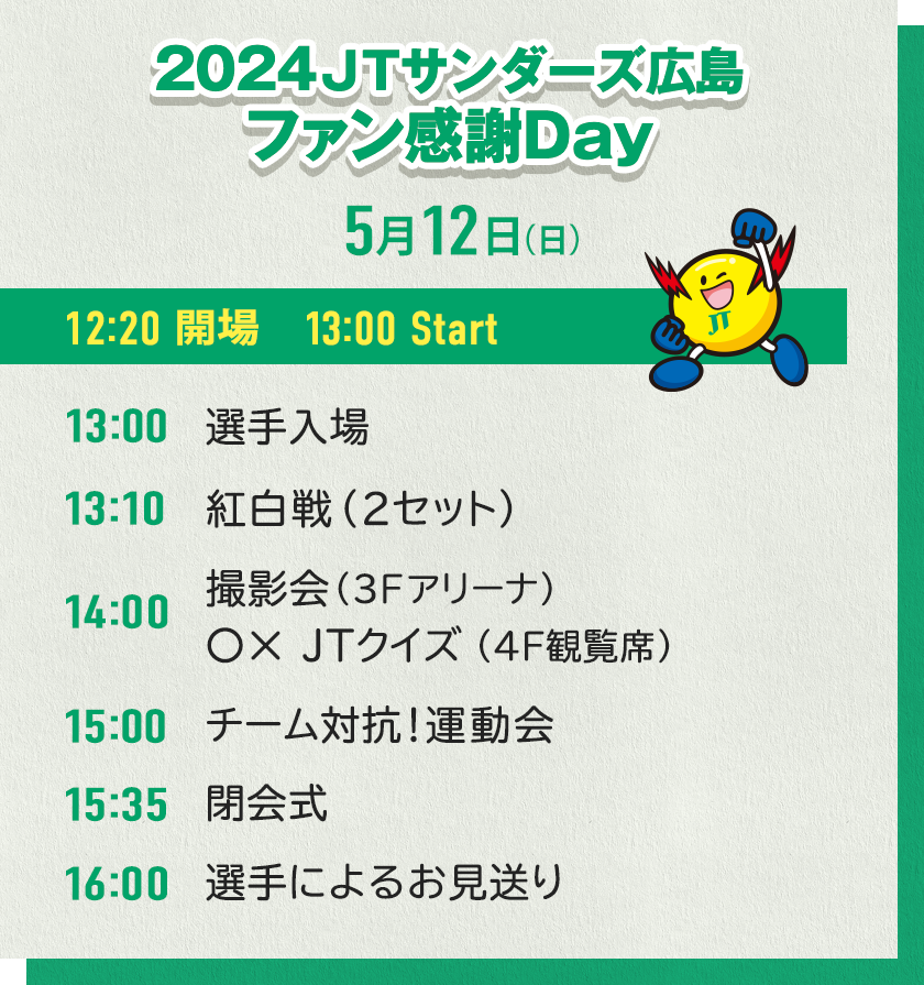 2024 JTサンダーズ広島 ファン感謝Day 5月12日（日）　12:20 開場　13:00 Start　13:00 選手入場　13:10 紅白戦　14:00 撮影会（3Fアリーナ）、〇×ＪＴクイズ（4F観覧席）　15:00 チーム対抗!運動会　15:35 閉会式　16:00 選手によるお見送り