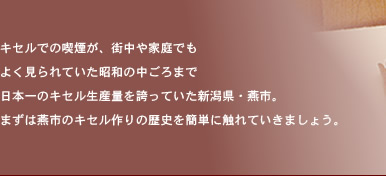 キセルでの喫煙が、街中や家庭でも よく見られていた昭和の中ごろまで 日本一のキセル生産量を誇っていた新潟県・燕市。 まずは燕市のキセル作りの歴史を簡単に触れていきましょう。