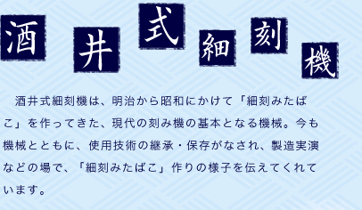 酒井式細刻機：　酒井式細刻機は、明治から昭和にかけて「細刻みたばこ」を作ってきた、現代の刻み機の基本となる機械。今も機械とともに、使用技術の継承・保存がなされ、製造実演などの場で、「細刻みたばこ」作りの様子を伝えてくれています。 