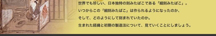 世界でも珍しい、日本独特の刻みたばこである「細刻みたばこ」。 いつからこの「細刻みたばこ」は作られるようになったのか、 そして、どのようにして刻まれていたのか。 生まれた経緯と初期の製造法について、見ていくことにしましょう。 