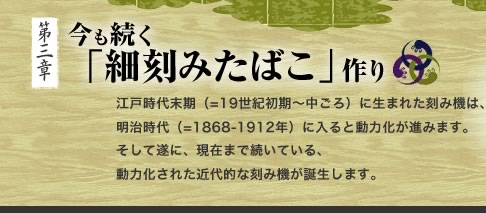 今も続く 「細刻みたばこ」作り　江戸時代末期（=19世紀初期〜中ごろ）に生まれた刻み機は、明治時代（=1868-1912年）に入ると動力化が進みます。そして遂に、現在まで続いている、動力化された近代的な刻み機が誕生します。