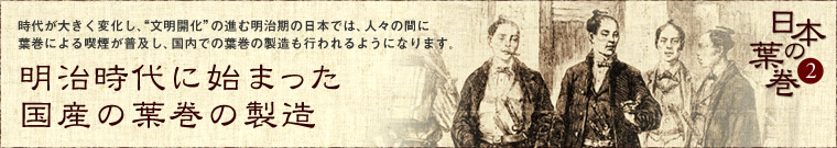 明治時代に始まった国産の葉巻の製造時代が大きく変化し、“文明開化”の進む明治期の日本では、人々の間に葉巻による喫煙が普及し、国内での葉巻の製造も行われるようになります。