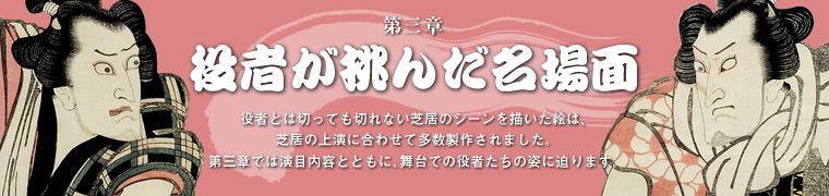 役者が挑んだ名場面役者とは切っても切れない芝居のシーンを描いた絵は、芝居の上演に合わせて多数製作されました。第三章では演目内容とともに、舞台での役者たちの姿に迫ります。