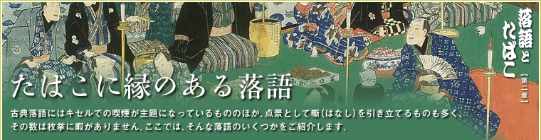 たばこに縁のある落語 古典落語にはキセルでの喫煙が主題になっているもののほか、点景として噺（はなし）を引き立てるものも多く、その数は枚挙に暇がありません。ここでは、そんな落語のいくつかを取り上げてみました。