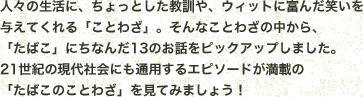 人々の生活に、ちょっとした教訓や、ウィットに富んだ笑いを与えてくれる「ことわざ」。そんなことわざの中から、「たばこ」にちなんだ13のお話をピックアップしました。21世紀の現代社会にも通用するエピソードが満載の「たばこのことわざ」を見てみましょう！