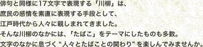 俳句と同様に17文字で表現する「川柳」は、庶民の感情を素直に表現する手段として、江戸時代から人々に親しまれてきました。そんな川柳のなかには、「たばこ」をテーマにしたものも多数。文字のなかに息づく“人々とたばことの関わり”を楽しんでみませんか。